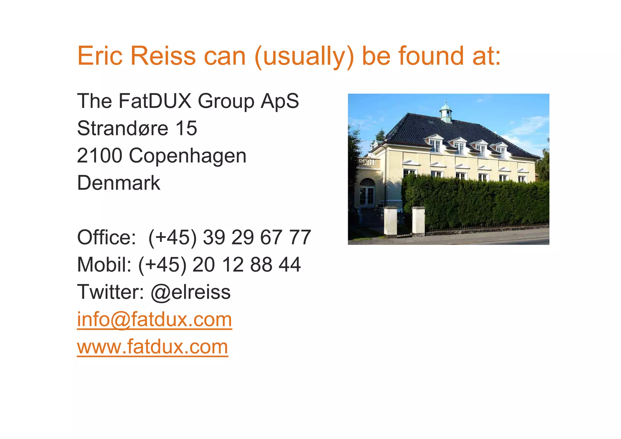 Eric Reiss can (usually) be found at: 
The FatDUX Group ApS 
Strandøre 15 
2100 Copenhagen 
Denmark 
Office: (+45) 39 29 67 77 
Mobil: (+45) 20 12 88 44 
Twitter: @elreiss 
info@fatdux.com 
www.fatdux.com 
