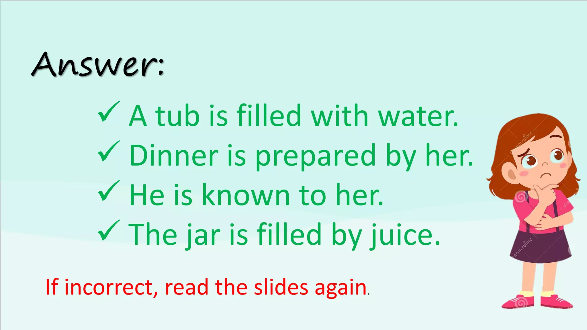 Answer:
✓ A tub is filled with water.
✓ Dinner is prepared by her.
✓ He is known to her.
✓ The jar is filled by juice.
If incorrect, read the slides again.
 