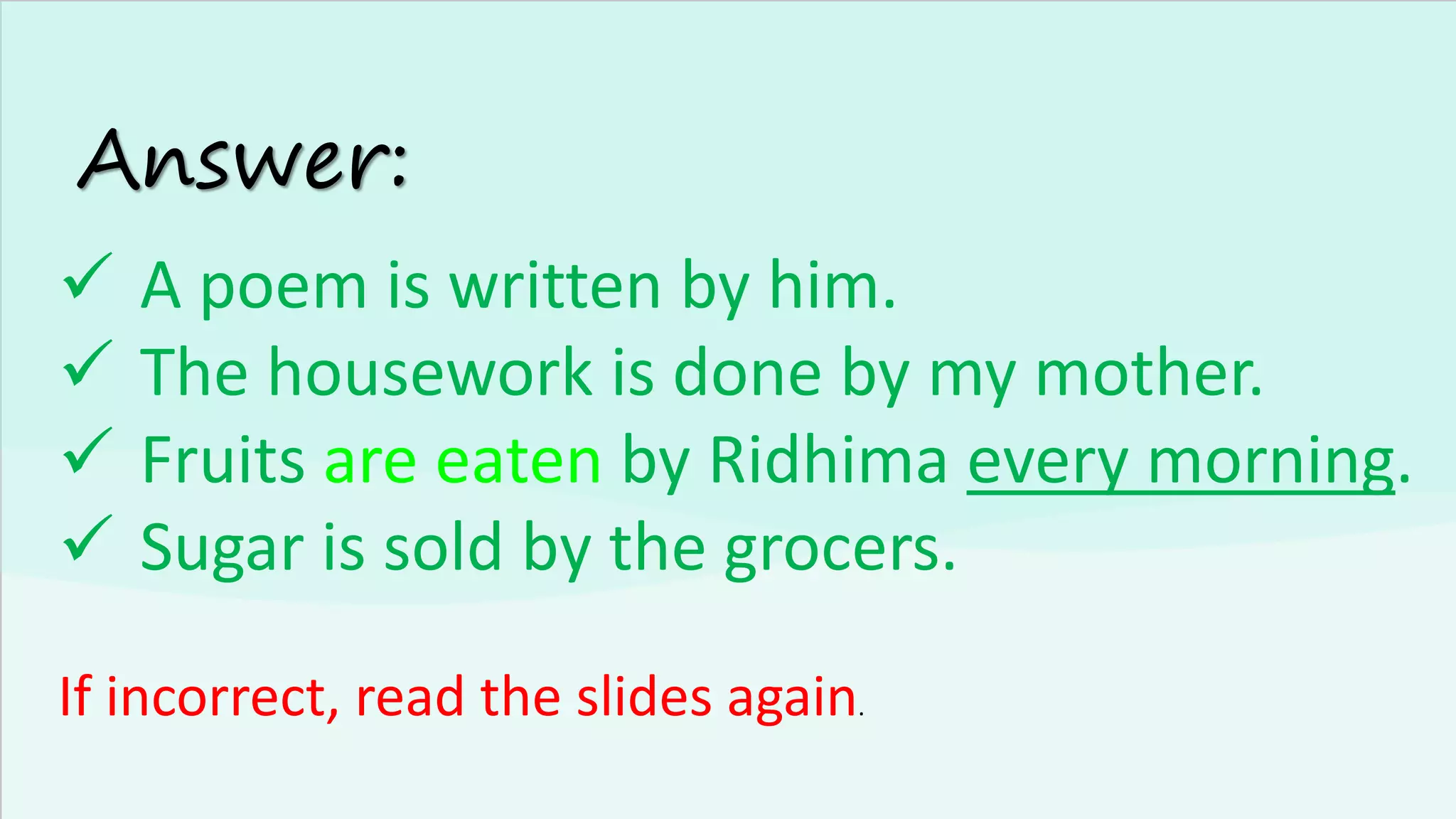 Answer:
✓ A poem is written by him.
✓ The housework is done by my mother.
✓ Fruits are eaten by Ridhima every morning.
✓ Sugar is sold by the grocers.
If incorrect, read the slides again.
 