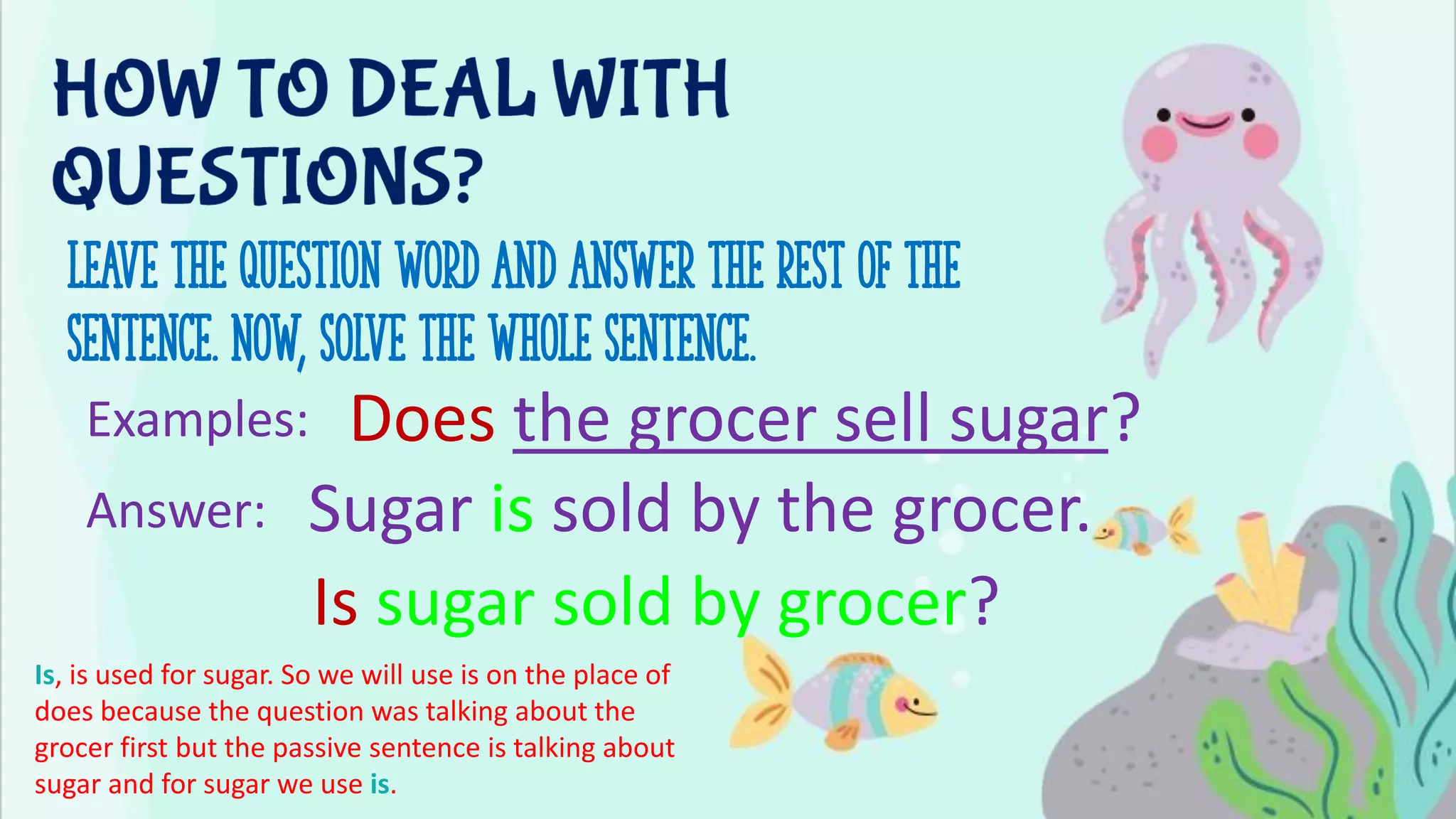 Leave the question word and answer the rest of the
sentence. Now, solve the whole sentence.
Examples: Does the grocer sell sugar?
Is sugar sold by grocer?
Sugar is sold by the grocer.
Answer:
Is, is used for sugar. So we will use is on the place of
does because the question was talking about the
grocer first but the passive sentence is talking about
sugar and for sugar we use is.
 