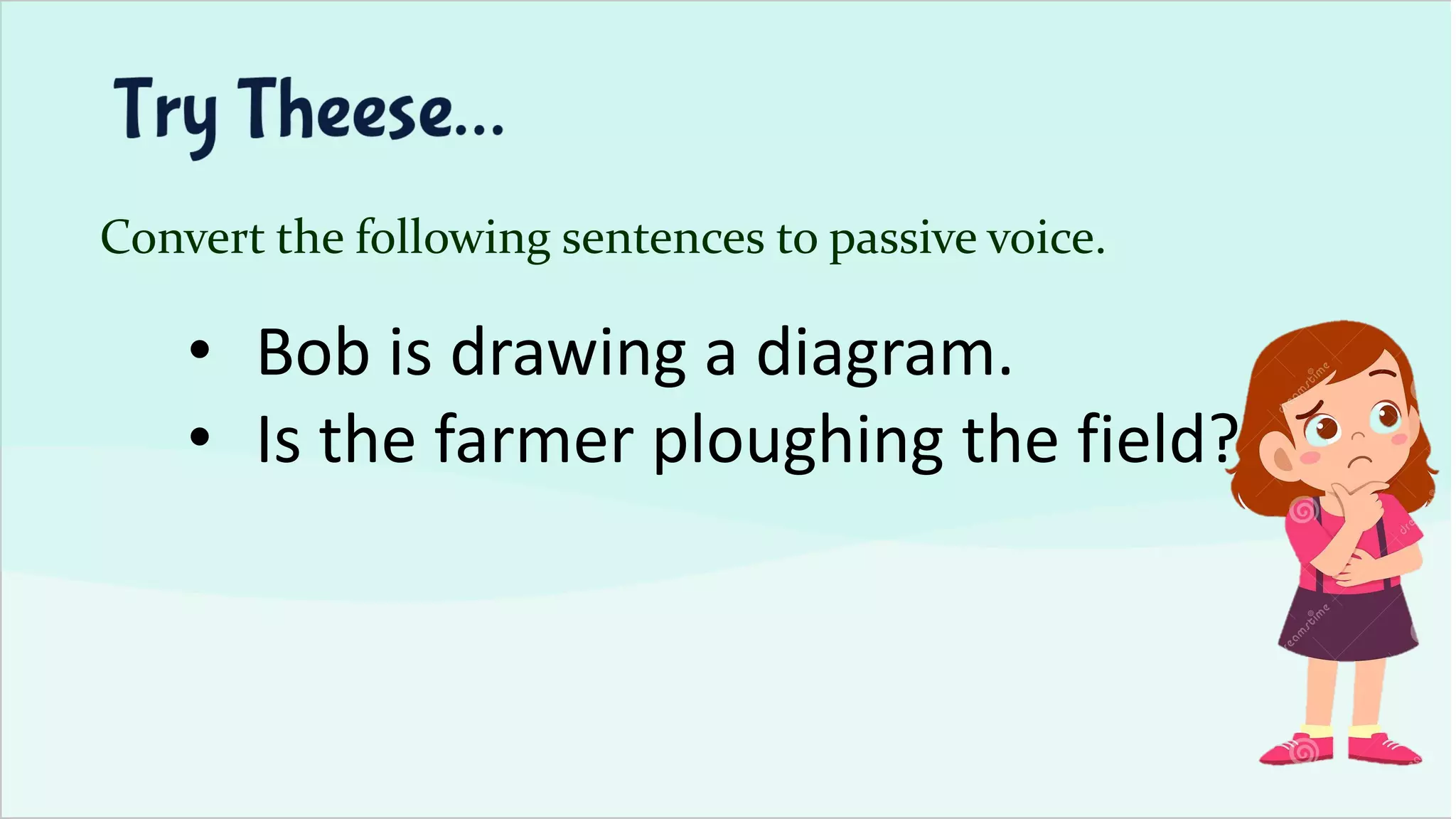 Convert the following sentences to passive voice.
• Bob is drawing a diagram.
• Is the farmer ploughing the field?
 