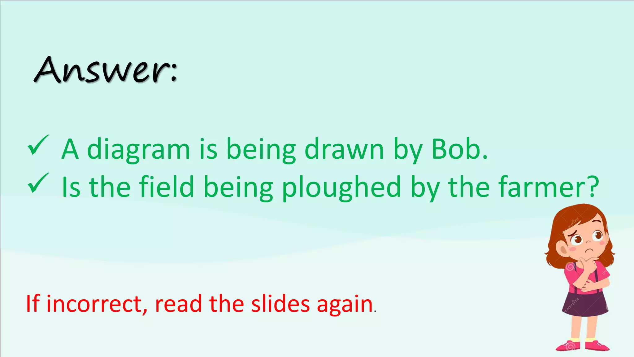 Answer:
✓ A diagram is being drawn by Bob.
✓ Is the field being ploughed by the farmer?
If incorrect, read the slides again.
 