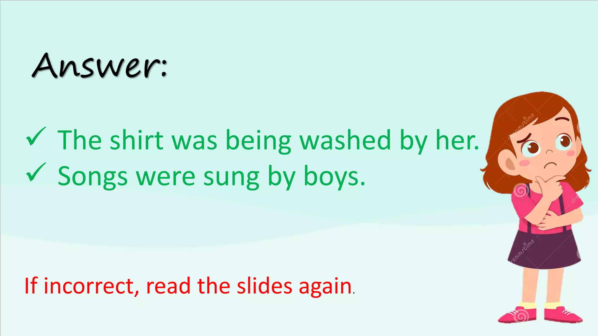 Answer:
✓ The shirt was being washed by her.
✓ Songs were sung by boys.
If incorrect, read the slides again.
 