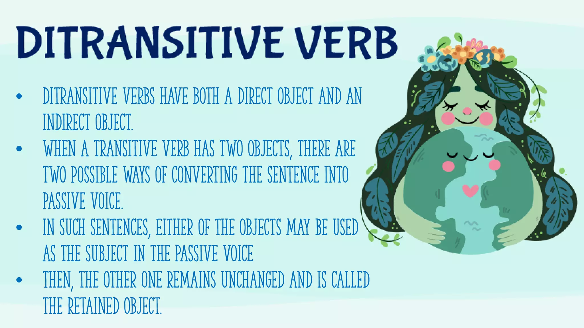 • Ditransitive verbs have both a direct object and an
indirect object.
• When a transitive verb has two objects, there are
two possible ways of converting the sentence into
Passive voice.
• In such sentences, either of the objects may be used
as the subject in the Passive Voice
• Then, the other one remains unchanged and is called
the retained object.
 