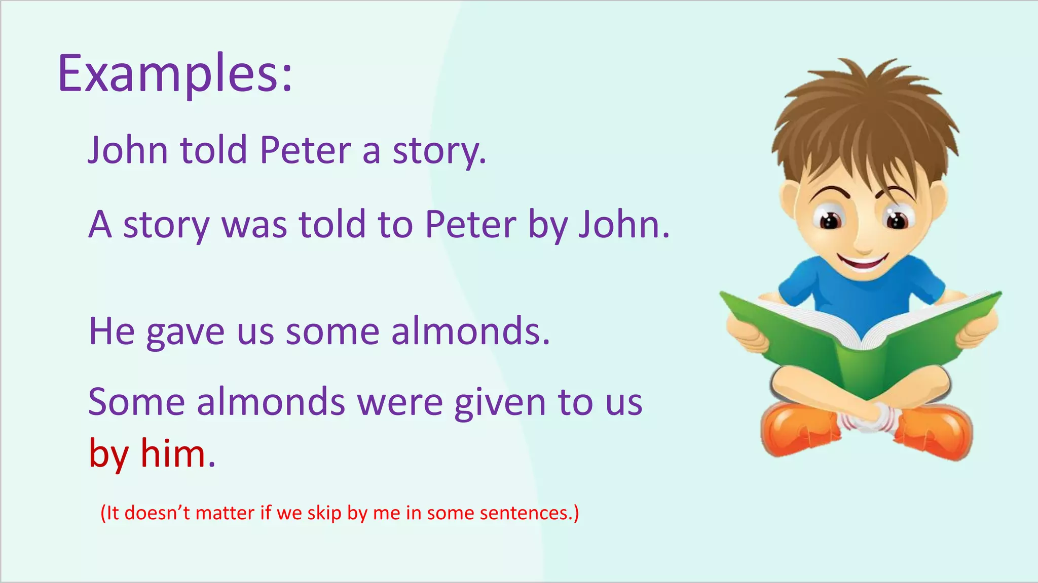 Examples:
John told Peter a story.
A story was told to Peter by John.
He gave us some almonds.
Some almonds were given to us
by him.
(It doesn’t matter if we skip by me in some sentences.)
 