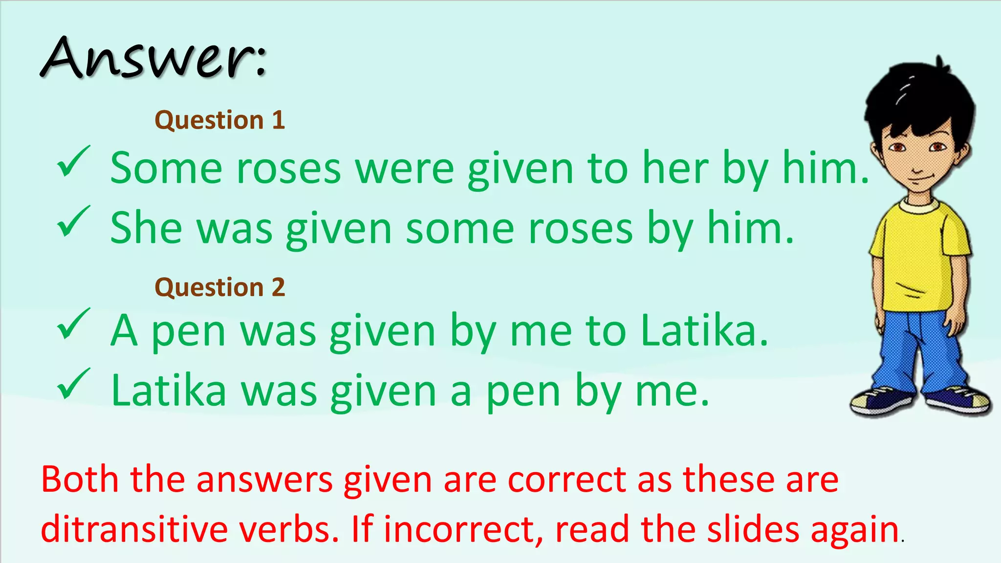 Answer:
✓ Some roses were given to her by him.
✓ She was given some roses by him.
Both the answers given are correct as these are
ditransitive verbs. If incorrect, read the slides again.
Question 1
Question 2
✓ A pen was given by me to Latika.
✓ Latika was given a pen by me.
 