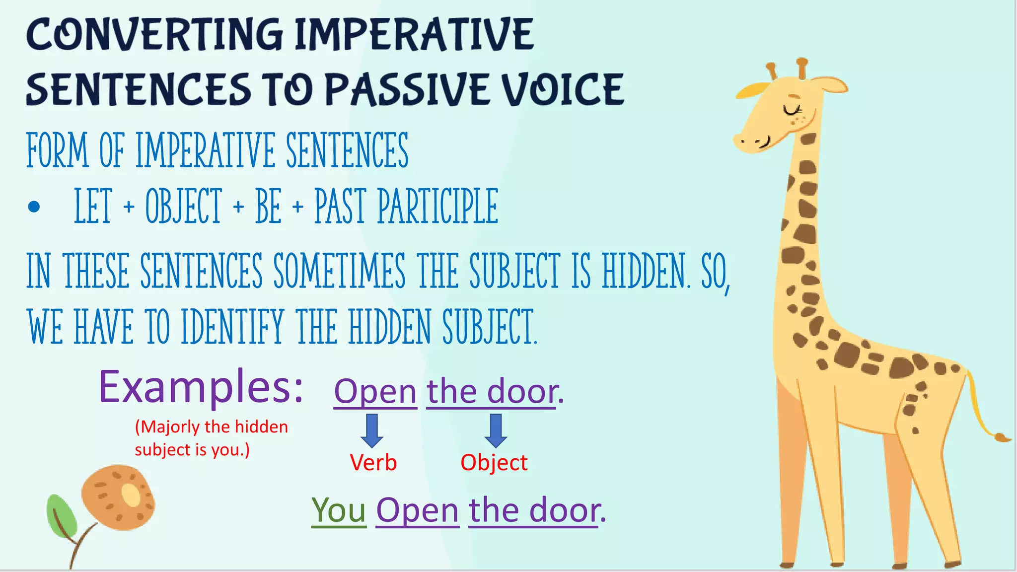 Form of Imperative sentences
• Let + Object + be + Past participle
In these sentences sometimes the subject is hidden. So,
we have to identify the hidden subject.
Examples: Open the door.
Verb Object
You Open the door.
(Majorly the hidden
subject is you.)
 