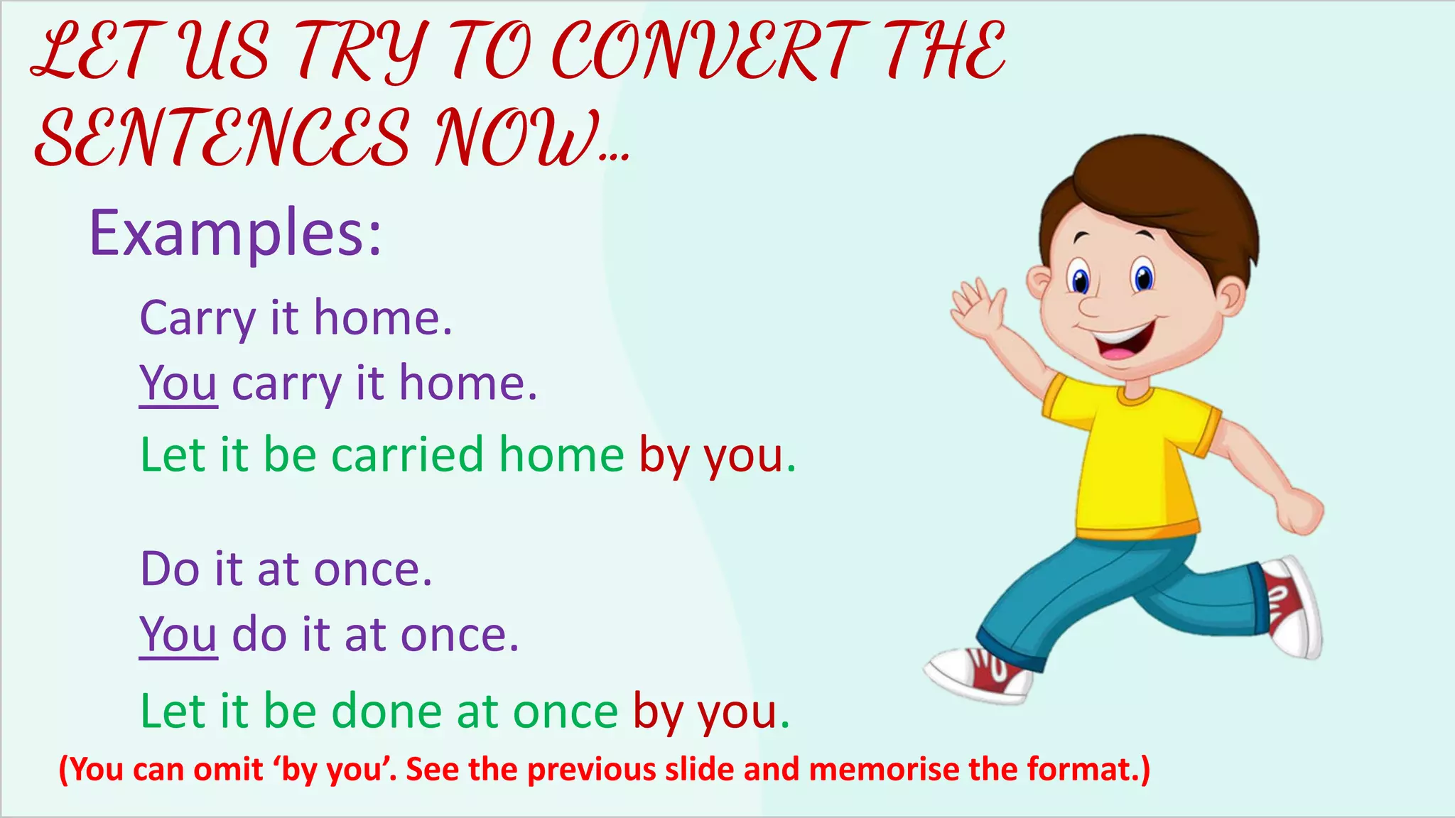 LET US TRY TO CONVERT THE
SENTENCES NOW…
Examples:
Carry it home.
You carry it home.
Let it be carried home by you.
Do it at once.
You do it at once.
Let it be done at once by you.
(You can omit ‘by you’. See the previous slide and memorise the format.)
 