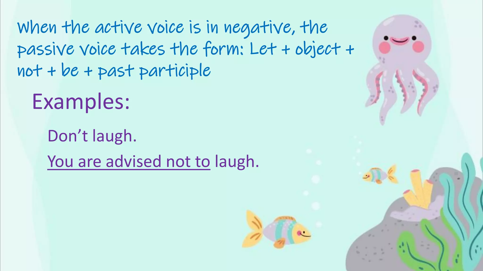 When the active voice is in negative, the
passive voice takes the form: Let + object +
not + be + past participle
Examples:
Don’t laugh.
You are advised not to laugh.
 
