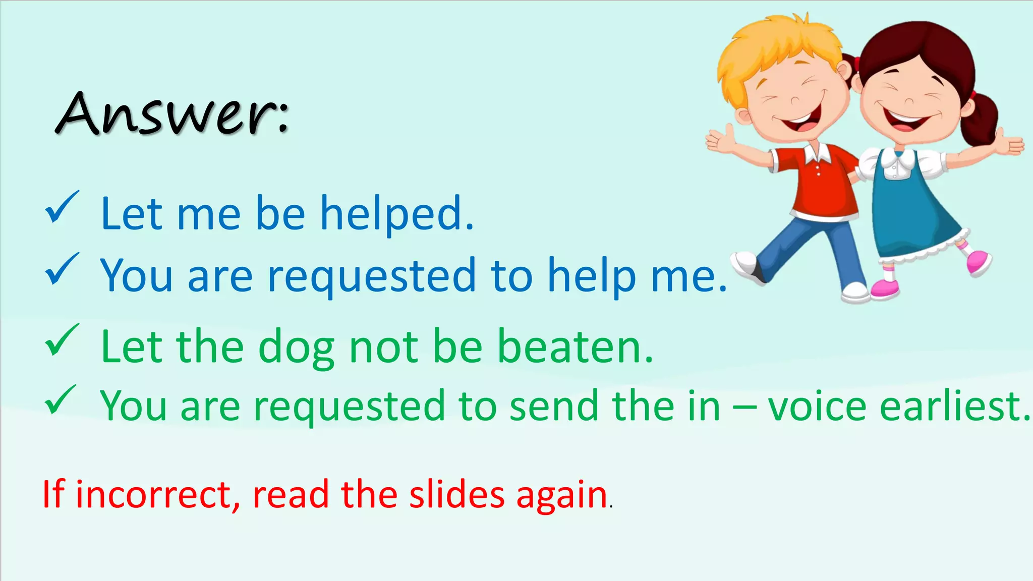 Answer:
✓ Let me be helped.
✓ You are requested to help me.
If incorrect, read the slides again.
✓ Let the dog not be beaten.
✓ You are requested to send the in – voice earliest.
 