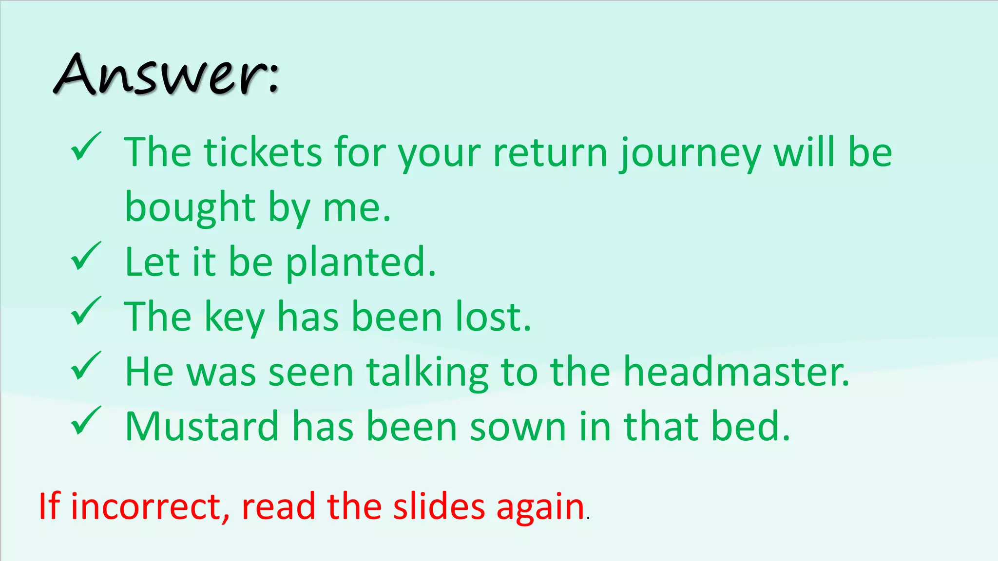 Answer:
✓ The tickets for your return journey will be
bought by me.
✓ Let it be planted.
✓ The key has been lost.
✓ He was seen talking to the headmaster.
✓ Mustard has been sown in that bed.
If incorrect, read the slides again.
 