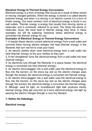 Electrical Energy to Thermal Energy Conversions
Electrical energy is a form of energy that occurs as a result of either stored
or moving charged particles. When the energy is stored it is called electric
potential energy and when it is moving in an electric current it is a form of
kinetic energy. Our most common form of electrical energy is found in our
wall outlets. Thermal energy is energy that results from moving atoms or
molecules and is commonly referred to as heat. The faster the atoms or
molecules move, the more heat or thermal energy they have. In these
examples we will be exploring instances where electrical energy is
converted into thermal energy for use.
Examples of Electrical Energy to Thermal Energy Conversions
1. A toaster draws electric current (electrical energy) from a wall outlet and
converts these moving electric charges into heat (thermal energy) in the
filaments that turn red hot to cook your toast.
2. An electric clothes dryer turns electrical energy from a wall outlet into
heat (thermal energy) to dry your clothes as they spin.
3. A hair straightener turns the electrical energy from a wall outlet into heat
(thermal energy).
4. As electricity runs through the filaments in a space heater, the electrical
energy is converted into heat (thermal energy).
5. An electric stove plugged into a wall outlet uses the electrical energy to
flow into the burners on the stove top and as the electric charges pass
through the burners the electrical energy is converted into thermal energy.
5. An electric stove plugged into a wall outlet uses the electrical energy to
flow into the burners on the stove top and as the electric charges pass
through the burners the electrical energy is converted into thermal energy.
6. Although used for light, an incandescent light bulb produces mostly
thermal energy (they get very hot) as it turns electrical energy into light by
passing the electric charges through a very tiny filament.
1: Define the followings.
Electrical energy
___________________________________________________________________
___________________________________________________________________
______________
 