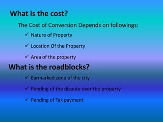 What is the cost?
  The Cost of Conversion Depends on followings:
     Nature of Property

     Location Of the Property

     Area of the property
What is the roadblocks?
     Earmarked zone of the city

     Pending of the dispute over the property

     Pending of Tax payment
 