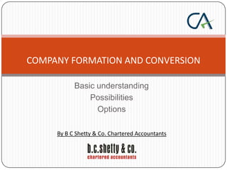 COMPANY FORMATION AND CONVERSION
Basic understanding
Possibilities
Options
By B C Shetty & Co. Chartered Accountants

 