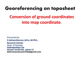 Conversion of ground coordinates
into map coordinate.
Georeferencing on toposheet
Presented by
S.Satheeshkumar.,M.Sc.,M.Phil.,
Research Scholar
Dept. of Geology
Hydrogeology Lap
Periyar University salem-11
Mail:aiswarkumar2781@gmail.com
 