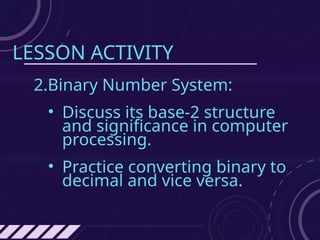 LESSON ACTIVITY
2.Binary Number System:
• Discuss its base-2 structure
and significance in computer
processing.
• Practice converting binary to
decimal and vice versa.
 