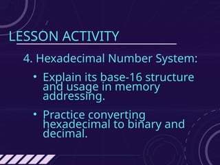 LESSON ACTIVITY
4. Hexadecimal Number System:
• Explain its base-16 structure
and usage in memory
addressing.
• Practice converting
hexadecimal to binary and
decimal.
 