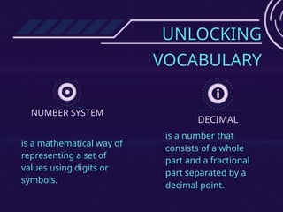 UNLOCKING
VOCABULARY
NUMBER SYSTEM
DECIMAL
is a mathematical way of
representing a set of
values using digits or
symbols.
is a number that
consists of a whole
part and a fractional
part separated by a
decimal point.
 