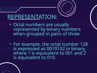 REPRESENTATION:
• Octal numbers are usually
represented by binary numbers
when grouped in pairs of three.
• For example, the octal number 128
is expressed as 0010102 in binary,
where 1 is equivalent to 001 and 2
is equivalent to 010.
 