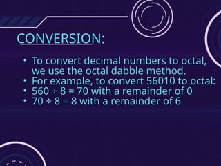 CONVERSION:
• To convert decimal numbers to octal,
we use the octal dabble method.
• For example, to convert 56010 to octal:
• 560 ÷ 8 = 70 with a remainder of 0
• 70 ÷ 8 = 8 with a remainder of 6
 