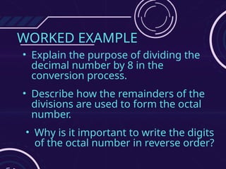 WORKED EXAMPLE
• Explain the purpose of dividing the
decimal number by 8 in the
conversion process.
• Describe how the remainders of the
divisions are used to form the octal
number.
• Why is it important to write the digits
of the octal number in reverse order?
 