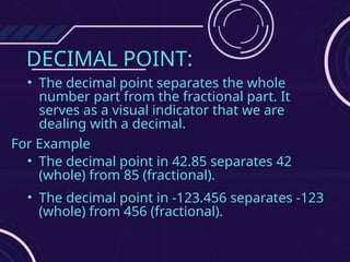 DECIMAL POINT:
• The decimal point separates the whole
number part from the fractional part. It
serves as a visual indicator that we are
dealing with a decimal.
For Example
• The decimal point in 42.85 separates 42
(whole) from 85 (fractional).
• The decimal point in -123.456 separates -123
(whole) from 456 (fractional).
 