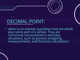 DECIMAL POINT:
• allow us to express quantities that are whole
plus some part of a whole. They are
commonly encountered in everyday
situations, such as grocery shopping,
measurements, and financial calculations.
 