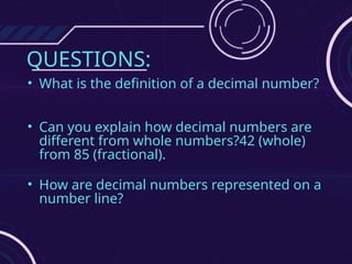 QUESTIONS:
• What is the definition of a decimal number?
• Can you explain how decimal numbers are
different from whole numbers?42 (whole)
from 85 (fractional).
• How are decimal numbers represented on a
number line?
 
