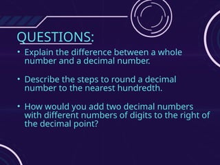 QUESTIONS:
• Explain the difference between a whole
number and a decimal number.
• Describe the steps to round a decimal
number to the nearest hundredth.
• How would you add two decimal numbers
with different numbers of digits to the right of
the decimal point?
 
