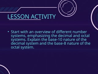 LESSON ACTIVITY
• Start with an overview of different number
systems, emphasizing the decimal and octal
systems. Explain the base-10 nature of the
decimal system and the base-8 nature of the
octal system.
 