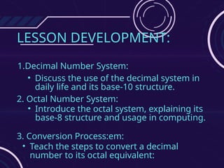 LESSON DEVELOPMENT:
1.Decimal Number System:
• Discuss the use of the decimal system in
daily life and its base-10 structure.
2. Octal Number System:
• Introduce the octal system, explaining its
base-8 structure and usage in computing.
3. Conversion Process:em:
• Teach the steps to convert a decimal
number to its octal equivalent:
 