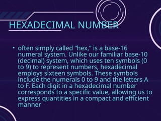 HEXADECIMAL NUMBER
• often simply called “hex,” is a base-16
numeral system. Unlike our familiar base-10
(decimal) system, which uses ten symbols (0
to 9) to represent numbers, hexadecimal
employs sixteen symbols. These symbols
include the numerals 0 to 9 and the letters A
to F. Each digit in a hexadecimal number
corresponds to a specific value, allowing us to
express quantities in a compact and efficient
manner
 