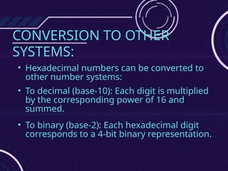 CONVERSION TO OTHER
SYSTEMS:
• Hexadecimal numbers can be converted to
other number systems:
• To decimal (base-10): Each digit is multiplied
by the corresponding power of 16 and
summed.
• To binary (base-2): Each hexadecimal digit
corresponds to a 4-bit binary representation.
 