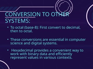 CONVERSION TO OTHER
SYSTEMS:
• To octal (base-8): First convert to decimal,
then to octal.
• These conversions are essential in computer
science and digital systems.
• Hexadecimal provides a convenient way to
work with binary data and efficiently
represent values in various contexts.
 