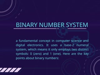 BINARY NUMBER SYSTEM
a fundamental concept in computer science and
digital electronics. It uses a base-2 numeral
system, which means it only employs two distinct
symbols: 0 (zero) and 1 (one). Here are the key
points about binary numbers:
 