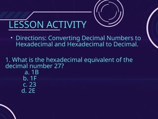 LESSON ACTIVITY
• Directions: Converting Decimal Numbers to
Hexadecimal and Hexadecimal to Decimal.
1. What is the hexadecimal equivalent of the
decimal number 27?
a. 1B
b. 1F
c. 23
d. 2E
 
