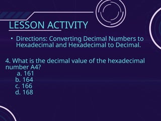 LESSON ACTIVITY
• Directions: Converting Decimal Numbers to
Hexadecimal and Hexadecimal to Decimal.
4. What is the decimal value of the hexadecimal
number A4?
a. 161
b. 164
c. 166
d. 168
 