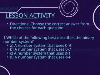 LESSON ACTIVITY
• Directions: Choose the correct answer from
the choices for each question.
1.Which of the following best describes the binary
number system?
• a) A number system that uses 0-9
• b) A number system that uses 0-7
• c) A number system that uses 0-1
• d) A number system that uses o-F
 