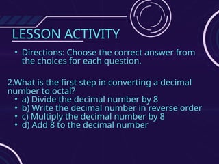 LESSON ACTIVITY
• Directions: Choose the correct answer from
the choices for each question.
2.What is the first step in converting a decimal
number to octal?
• a) Divide the decimal number by 8
• b) Write the decimal number in reverse order
• c) Multiply the decimal number by 8
• d) Add 8 to the decimal number
 