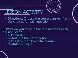 LESSON ACTIVITY
• Directions: Choose the correct answer from
the choices for each question.
3. What do you do with the remainder of each
division step?
• a) Discard it
• b) Add it to the next division
• c) Use it to form the octal number
• d) Multiply it by 8
 