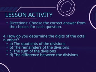 LESSON ACTIVITY
• Directions: Choose the correct answer from
the choices for each question.
4. How do you determine the digits of the octal
number?
• a) The quotients of the divisions
• b) The remainders of the divisions
• c) The sum of the divisions
• d) The difference between the divisions
 