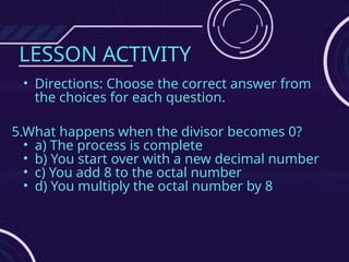 LESSON ACTIVITY
• Directions: Choose the correct answer from
the choices for each question.
5.What happens when the divisor becomes 0?
• a) The process is complete
• b) You start over with a new decimal number
• c) You add 8 to the octal number
• d) You multiply the octal number by 8
 