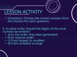 LESSON ACTIVITY
• Directions: Choose the correct answer from
the choices for each question.
6. In what order should the digits of the octal
number be written?
• a) In the order they were generated
• b) In reverse order
• c) From largest to smallest
• d) From smallest to large
 