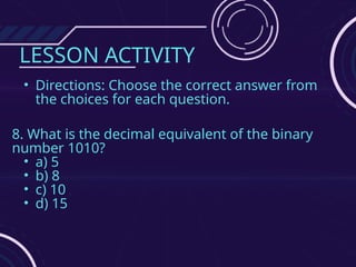 LESSON ACTIVITY
• Directions: Choose the correct answer from
the choices for each question.
8. What is the decimal equivalent of the binary
number 1010?
• a) 5
• b) 8
• c) 10
• d) 15
 