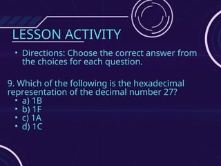 LESSON ACTIVITY
• Directions: Choose the correct answer from
the choices for each question.
9. Which of the following is the hexadecimal
representation of the decimal number 27?
• a) 1B
• b) 1F
• c) 1A
• d) 1C
 