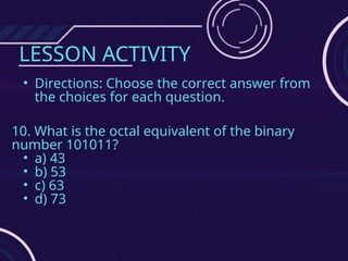 LESSON ACTIVITY
• Directions: Choose the correct answer from
the choices for each question.
10. What is the octal equivalent of the binary
number 101011?
• a) 43
• b) 53
• c) 63
• d) 73
 