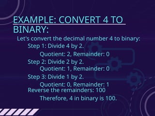 EXAMPLE: CONVERT 4 TO
BINARY:
Let's convert the decimal number 4 to binary:
Step 1: Divide 4 by 2.
Quotient: 2, Remainder: 0
Step 2: Divide 2 by 2.
Quotient: 1, Remainder: 0
Step 3: Divide 1 by 2.
Quotient: 0, Remainder: 1
Reverse the remainders: 100
Therefore, 4 in binary is 100.
 