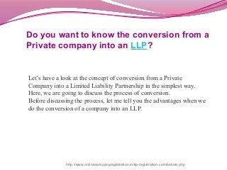 Do you want to know the conversion from a
Private company into an LLP?
Let’s have a look at the concept of conversion from a Private
Company into a Limited Liability Partnership in the simplest way.
Here, we are going to discuss the process of conversion.
Before discussing the process, let me tell you the advantages when we
do the conversion of a company into an LLP.
http://www.onlinecompanyregistration.in/llp-registration-coimbatore.php
 
