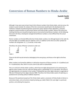 Conversion of Roman Numbers to Hindu-Arabic
                                                                                      Sualeh Fatehi
                                                                                              1993


Although it may seem easy to learn how to form Roman numbers from Hindu-Arabic, and vice versa, the
analysis is quite involved. An analysis of the inter-conversions would lead to the development of a
method or methods of performing these conversions easily. Based on these algorithms, computer
programs could be written to interconvert Roman and Hindu-Arabic numbers, while at the same time
checking that they are not performing the task on incorrectly formed Roman numbers. As the following
discussion will show, checking for wrongly formed Roman numbers is more difficult than the actual
conversions.

Roman numbers are formed differently from Hindu-Arabic numbers, for although based on the radix 10,
only two digits are available upto ten videlicet I and V. In addition to this there are other symbols for
numbers ten and greater: X, L, C, D and M, in that order.

Therefore, the values of Roman numerals in order are:
I               1           V              5
X             10            L             50
C            100            D           500
M           1000
Table 1

Those on the left may be termed as belonging to the ones group, and those on the right to the fives
group.

Other numbers are formed by additive or subtractive sequences of these numerals: VI = 6 (additive) and
IV = 4 (subtractive). Also, there is no zero, even to be used as a placeholder.

This is in contrast to Hindu-Arabic numbers, which have ten digits (being based on 10, and having one
digit for every number up to ten, with zero being used as a placeholder or as a null value). The value of
the digit depends on its position in the number: 9 followed by two other digits indicates a magnitude of
900, but if followed by three digits indicates 9000. Therefore, the Hindu-Arabic system of ciphering is a
positional one consisting solely of additive sequences.

Because of the positional property of the Hindu-Arabic system, conversion of Hindu-Arabic to Roman is
extremely simple, and can be done simply by looking up a table (Table 2) for each digit in a particular
position, and collating the sequence.
 