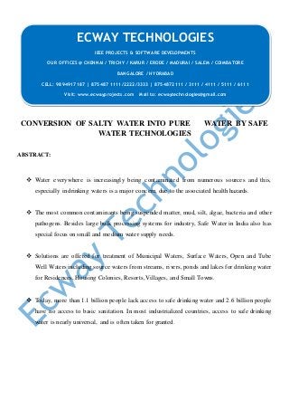 CONVERSION OF SALTY WATER INTO PURE WATER BY SAFE
WATER TECHNOLOGIES
ABSTRACT:
 Water everywhere is increasingly being contaminated from numerous sources and this,
especially in drinking waters is a major concern, due to the associated health hazards.
 The most common contaminants being suspended matter, mud, silt, algae, bacteria and other
pathogens. Besides large bulk processing systems for industry, Safe Water in India also has
special focus on small and medium water supply needs.
 Solutions are offered for treatment of Municipal Waters, Surface Waters, Open and Tube
Well Waters including source waters from streams, rivers, ponds and lakes for drinking water
for Residences, Housing Colonies, Resorts, Villages, and Small Towns.
 Today, more than 1.1 billion people lack access to safe drinking water and 2.6 billion people
have no access to basic sanitation. In most industrialized countries, access to safe drinking
water is nearly universal, and is often taken for granted.
ECWAY TECHNOLOGIES
IEEE PROJECTS & SOFTWARE DEVELOPMENTS
OUR OFFICES @ CHENNAI / TRICHY / KARUR / ERODE / MADURAI / SALEM / COIMBATORE
BANGALORE / HYDRABAD
CELL: 9894917187 | 875487 1111/2222/3333 | 8754872111 / 3111 / 4111 / 5111 / 6111
Visit: www.ecwayprojects.com Mail to: ecwaytechnologies@gmail.com
 